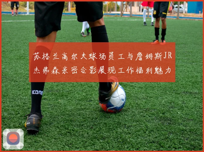 苏格兰高尔夫球场员工与詹姆斯JR杰弗森亲密合影展现工作福利魅力