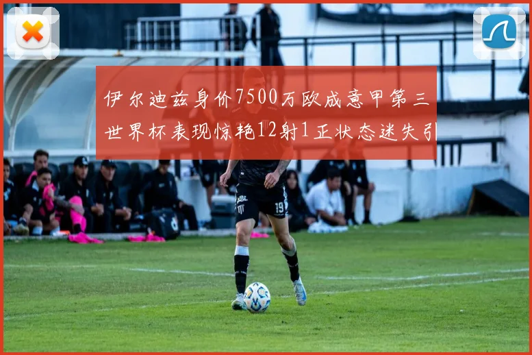 伊尔迪兹身价7500万欧成意甲第三世界杯表现惊艳12射1正状态迷失引发关注