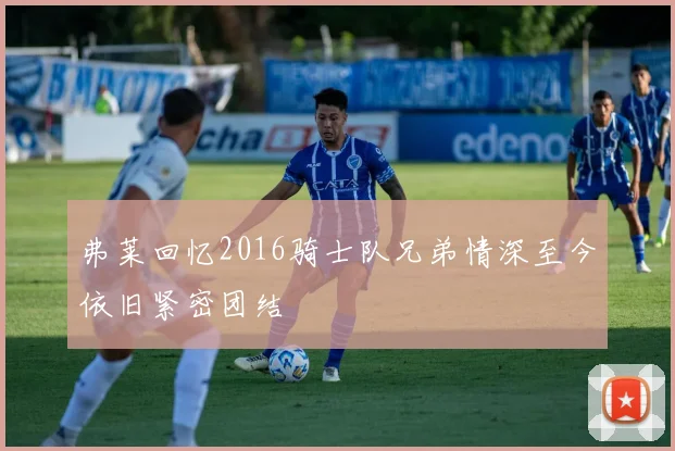 弗莱回忆2016骑士队兄弟情深至今依旧紧密团结