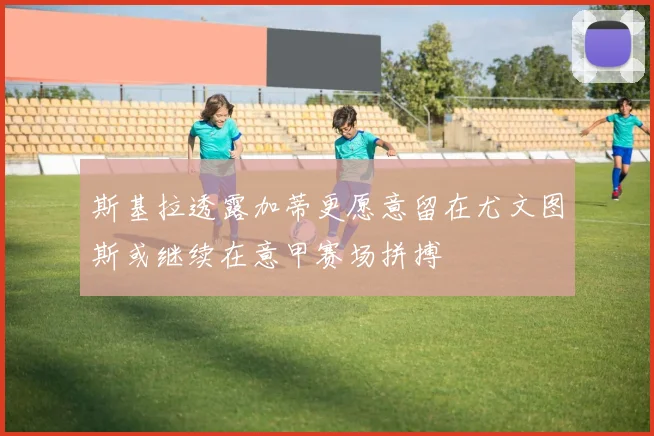斯基拉透露加蒂更愿意留在尤文图斯或继续在意甲赛场拼搏