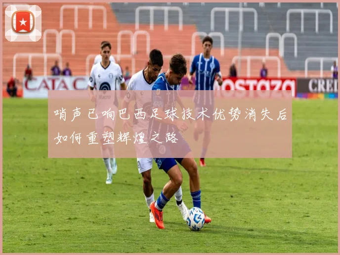 哨声已响巴西足球技术优势消失后如何重塑辉煌之路