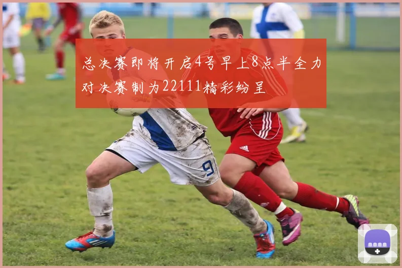 总决赛即将开启4号早上8点半全力对决赛制为22111精彩纷呈