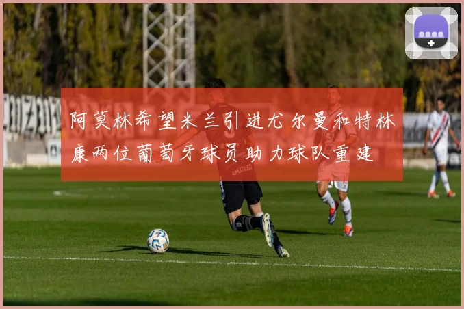 阿莫林希望米兰引进尤尔曼和特林康两位葡萄牙球员助力球队重建