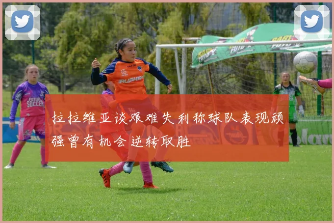 拉拉维亚谈艰难失利称球队表现顽强曾有机会逆转取胜