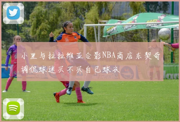 小里与拉拉维亚合影NBA商店东契奇调侃球迷买不买自己球衣