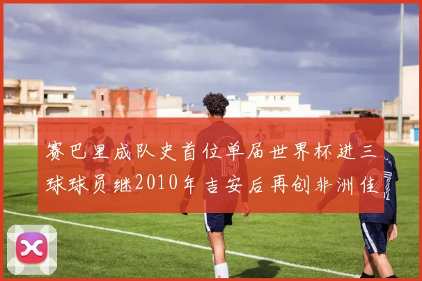 赛巴里成队史首位单届世界杯进三球球员继2010年吉安后再创非洲佳绩