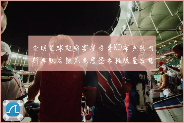 全明星球鞋盛宴字母哥KD布克约内斯库联名款无老詹签名鞋限量发售