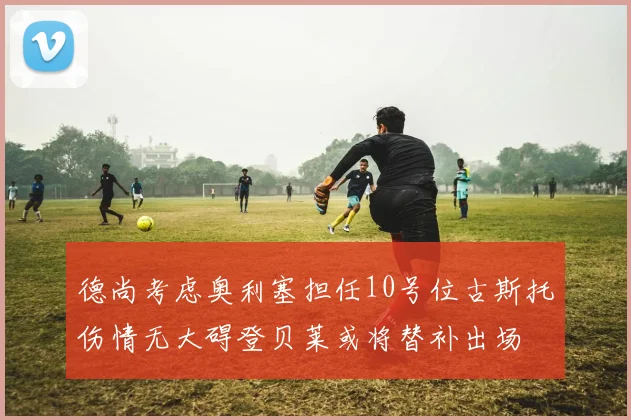 德尚考虑奥利塞担任10号位古斯托伤情无大碍登贝莱或将替补出场