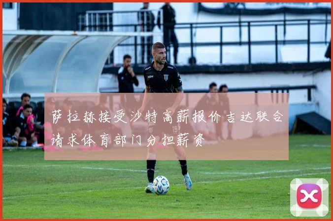 萨拉赫接受沙特高薪报价吉达联合请求体育部门分担薪资