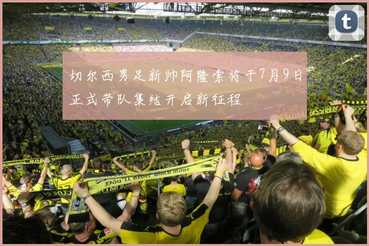 切尔西男足新帅阿隆索将于7月9日正式带队集结开启新征程