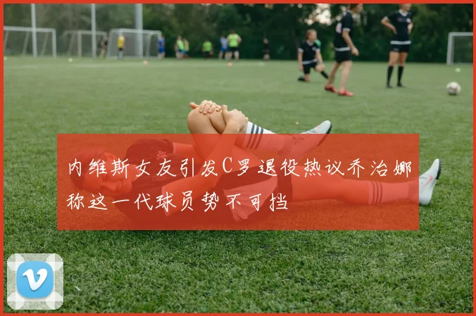 内维斯女友引发C罗退役热议乔治娜称这一代球员势不可挡