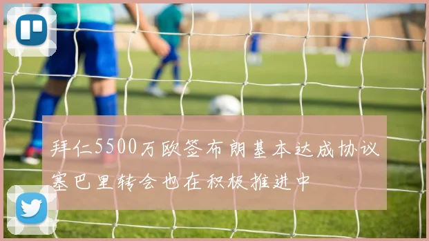 拜仁5500万欧签布朗基本达成协议塞巴里转会也在积极推进中