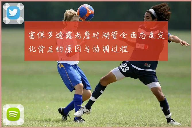 富保罗透露老詹对湖管会面态度变化背后的原因与协调过程