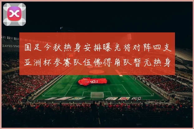 国足今秋热身安排曝光将对阵四支亚洲杯参赛队伍佛得角队暂无热身计划