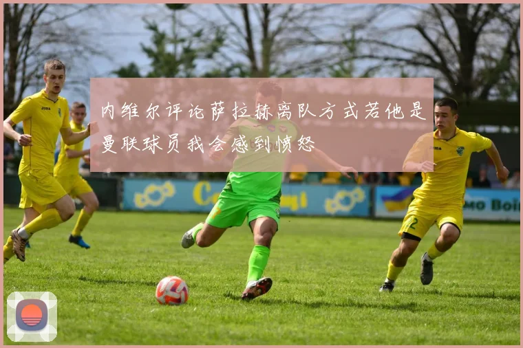 内维尔评论萨拉赫离队方式若他是曼联球员我会感到愤怒