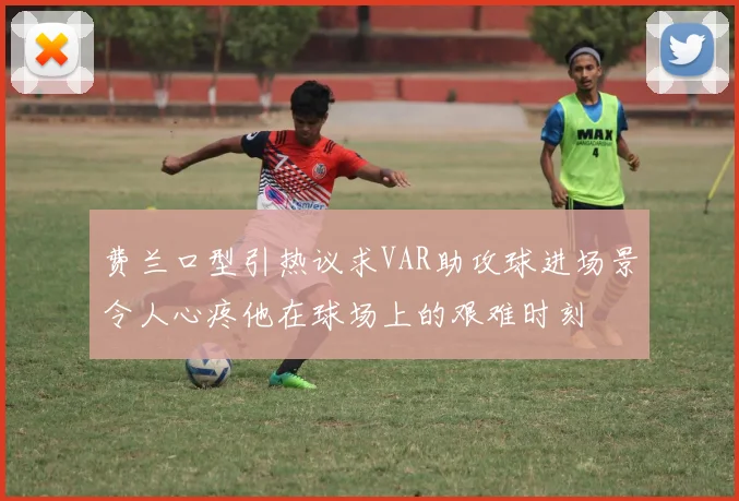 费兰口型引热议求VAR助攻球进场景令人心疼他在球场上的艰难时刻