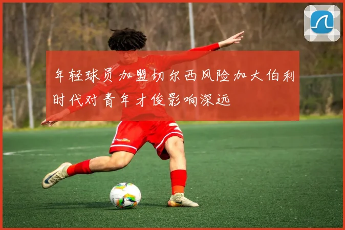 年轻球员加盟切尔西风险加大伯利时代对青年才俊影响深远