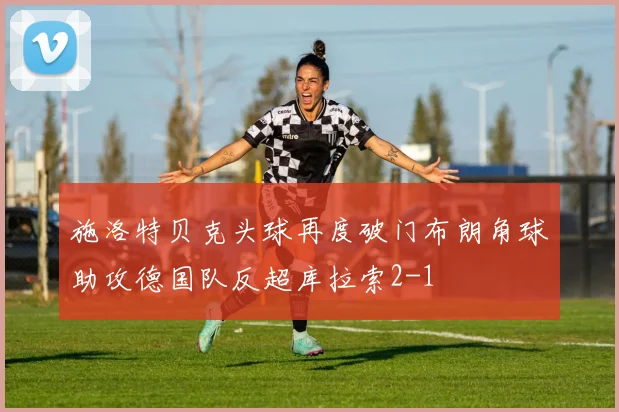 施洛特贝克头球再度破门布朗角球助攻德国队反超库拉索2-1