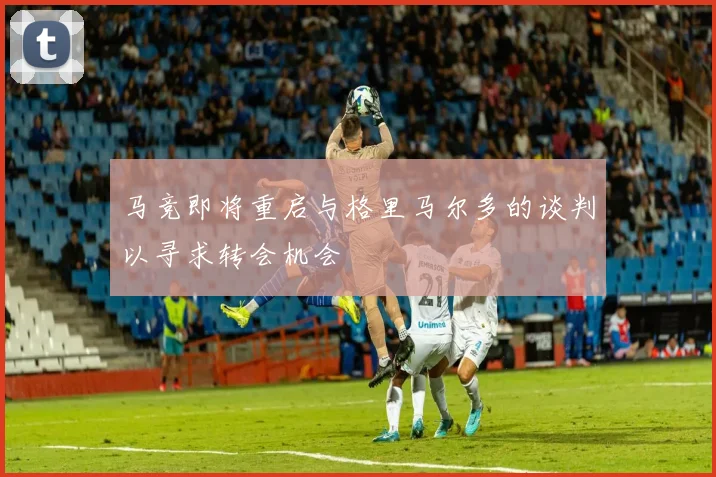 马竞即将重启与格里马尔多的谈判以寻求转会机会
