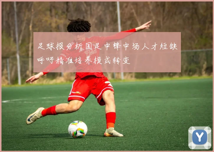 足球报分析国足中锋中场人才短缺呼吁精准培养模式转变