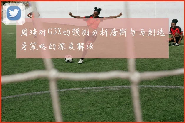 周琦对G3X的预测分析唐斯与马刺选秀策略的深度解读