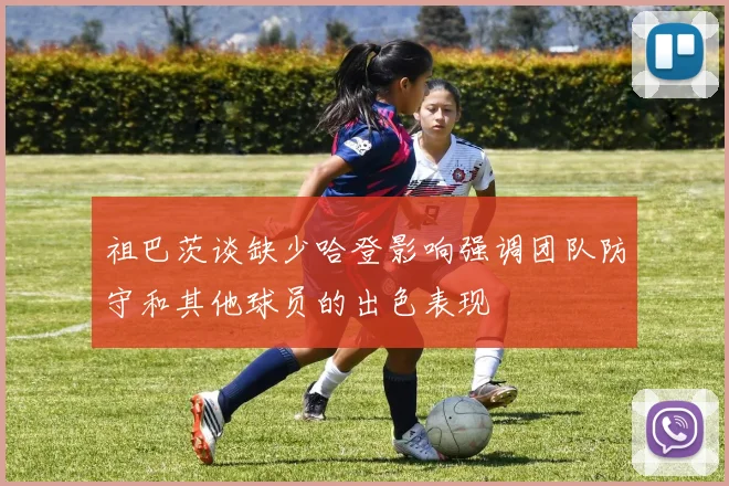 祖巴茨谈缺少哈登影响强调团队防守和其他球员的出色表现