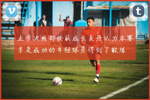 止步次轮却收获成长麦丹认为本赛季是成功的年轻球员得到了锻炼