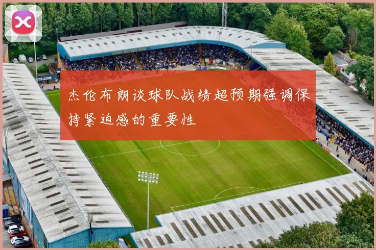 杰伦布朗谈球队战绩超预期强调保持紧迫感的重要性